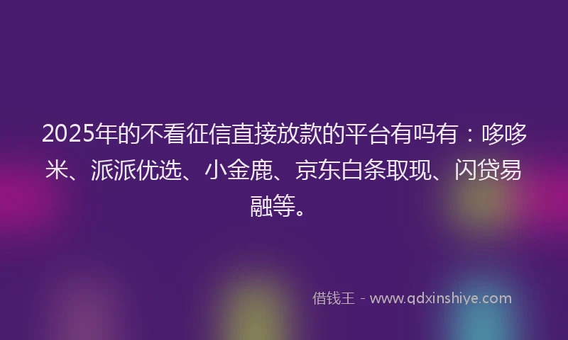 2025年的不看征信直接放款的平台有吗有：哆哆米、派派优选、小金鹿、京东白条取现、闪贷易融等。