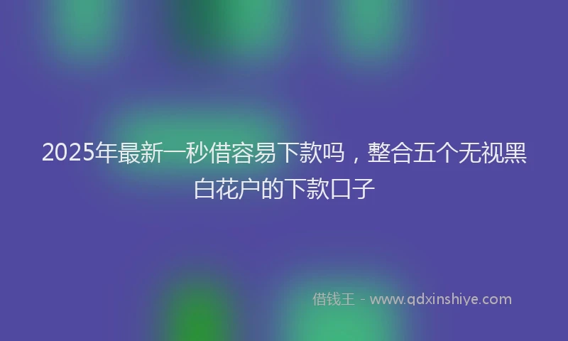 2025年最新一秒借容易下款吗，整合五个无视黑白花户的下款口子