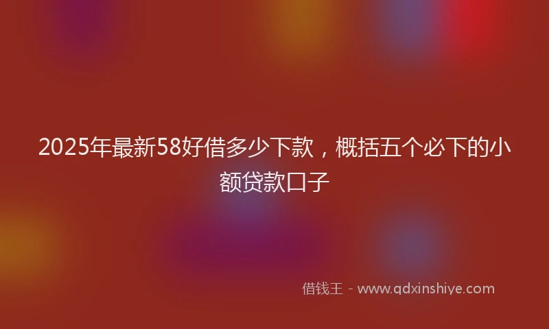 2025年最新58好借多少下款，概括五个必下的小额贷款口子