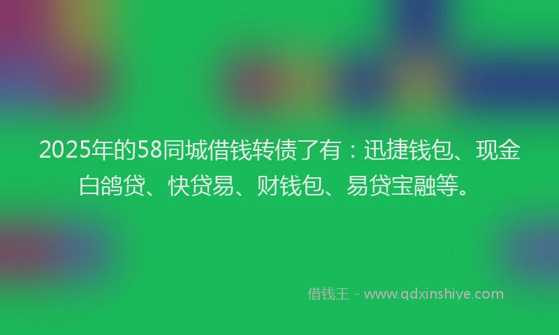 2025年的58同城借钱转债了有：迅捷钱包、现金白鸽贷、快贷易、财钱包、易贷宝融等。