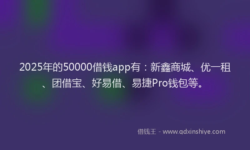 2025年的50000借钱app有：新鑫商城、优一租、团借宝、好易借、易捷Pro钱包等。