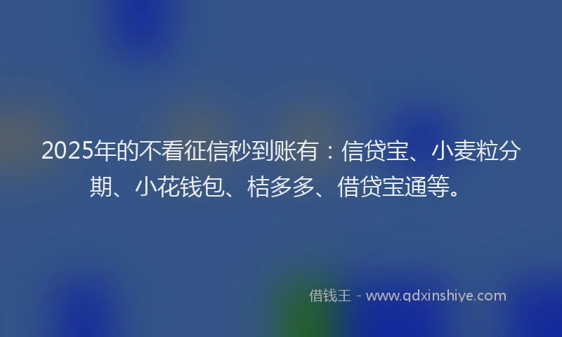 2025年的不看征信秒到账有：信贷宝、小麦粒分期、小花钱包、桔多多、借贷宝通等。