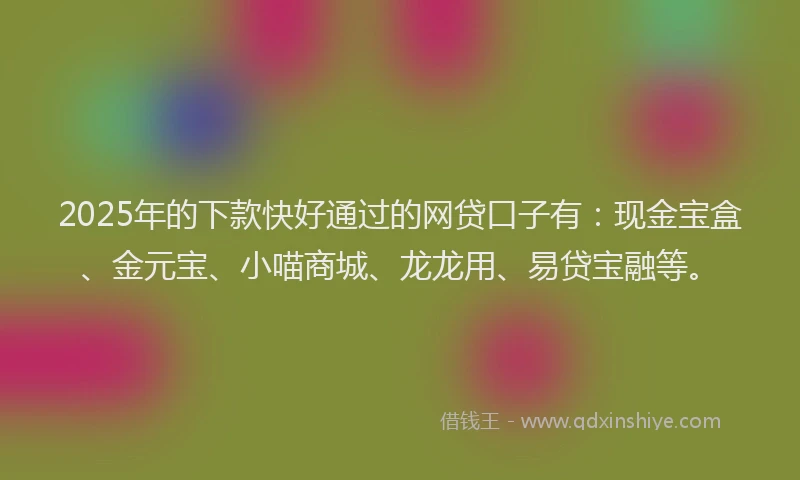 2025年的下款快好通过的网贷口子有：现金宝盒、金元宝、小喵商城、龙龙用、易贷宝融等。