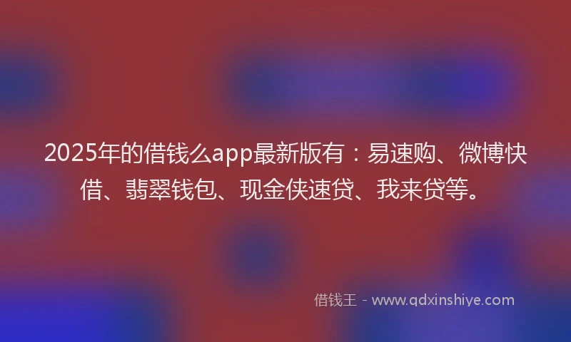 2025年的借钱么app最新版有：易速购、微博快借、翡翠钱包、现金侠速贷、我来贷等。