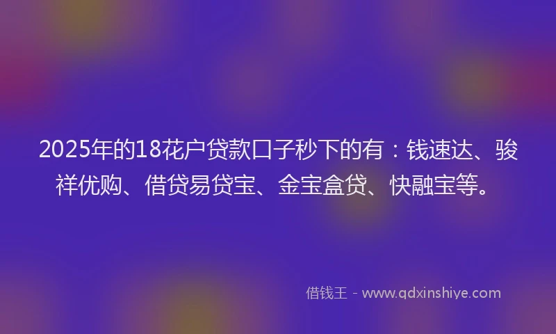 2025年的18花户贷款口子秒下的有：钱速达、骏祥优购、借贷易贷宝、金宝盒贷、快融宝等。