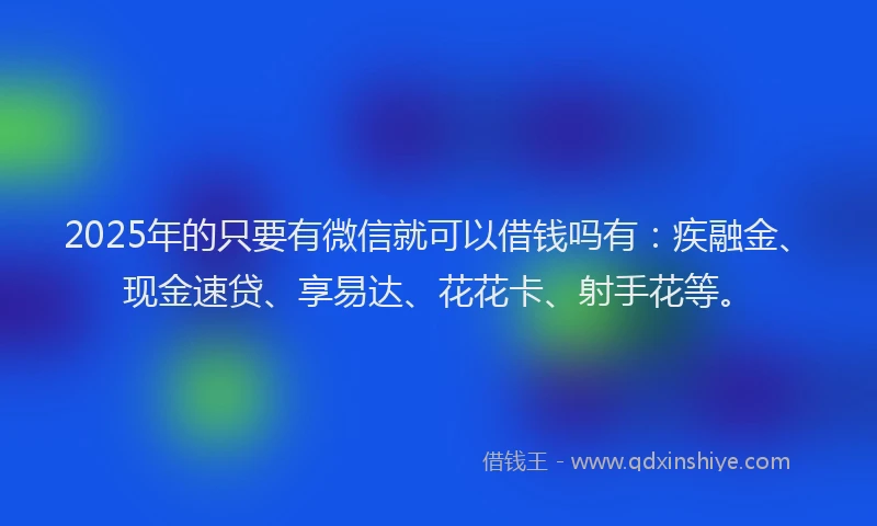2025年的只要有微信就可以借钱吗有：疾融金、现金速贷、享易达、花花卡、射手花等。