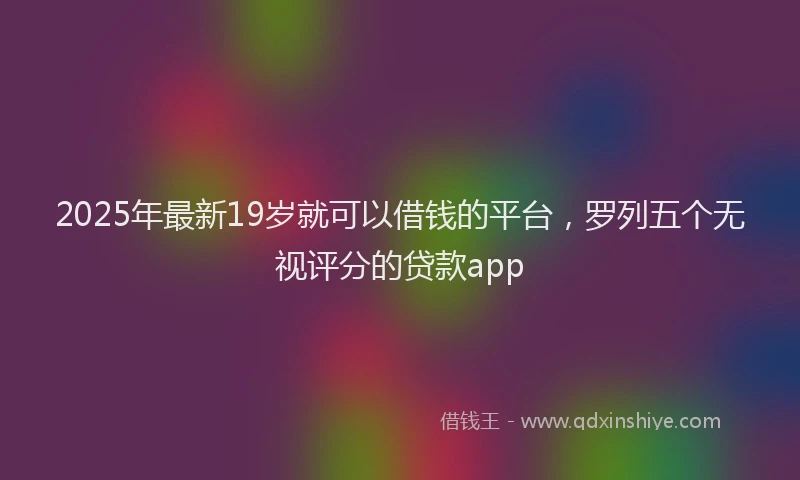 2025年最新19岁就可以借钱的平台，罗列五个无视评分的贷款app