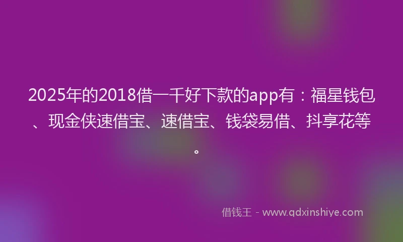 2025年的2018借一千好下款的app有：福星钱包、现金侠速借宝、速借宝、钱袋易借、抖享花等。