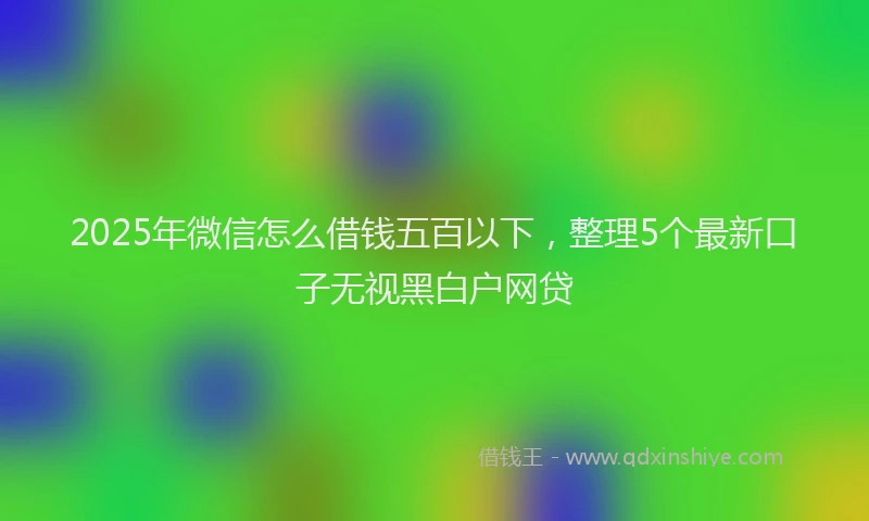 2025年微信怎么借钱五百以下，整理5个最新口子无视黑白户网贷