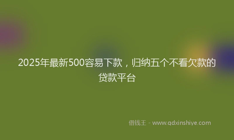 2025年最新500容易下款，归纳五个不看欠款的贷款平台