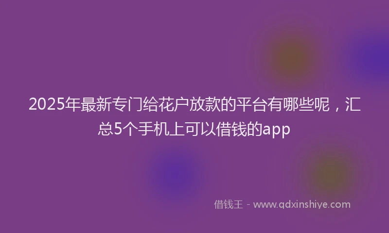 2025年最新专门给花户放款的平台有哪些呢，汇总5个手机上可以借钱的app