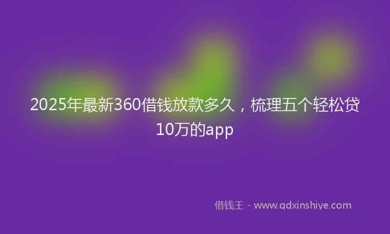 2025年最新360借钱放款多久，梳理五个轻松贷10万的app