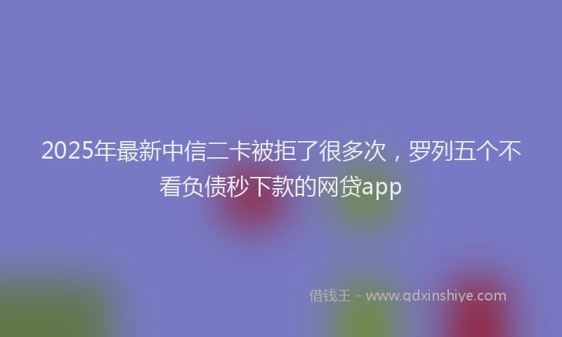 2025年最新中信二卡被拒了很多次，罗列五个不看负债秒下款的网贷app