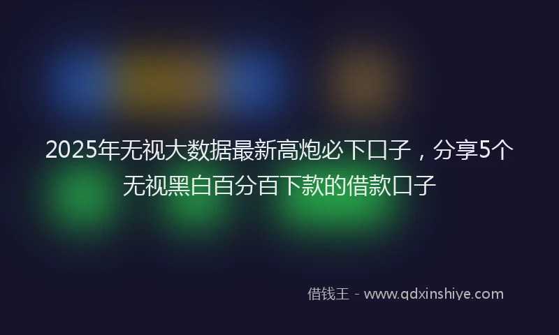 2025年无视大数据最新高炮必下口子，分享5个无视黑白百分百下款的借款口子