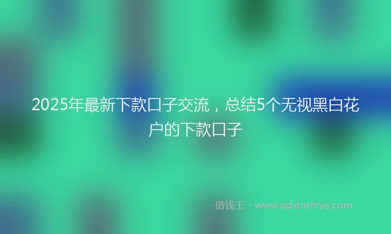 2025年最新下款口子交流，总结5个无视黑白花户的下款口子