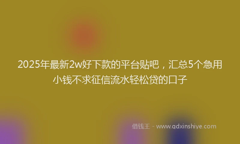 2025年最新2w好下款的平台贴吧，汇总5个急用小钱不求征信流水轻松贷的口子