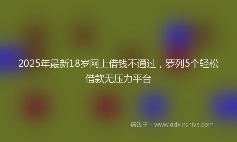 2025年最新18岁网上借钱不通过，罗列5个轻松借款无压力平台