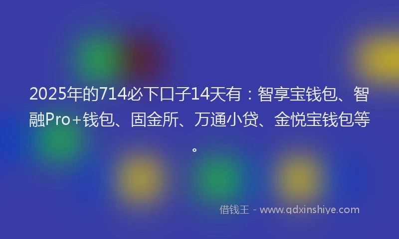 2025年的714必下口子14天有：智享宝钱包、智融Pro+钱包、固金所、万通小贷、金悦宝钱包等。