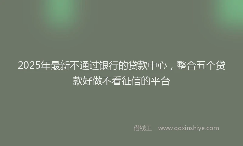 2025年最新不通过银行的贷款中心，整合五个贷款好做不看征信的平台