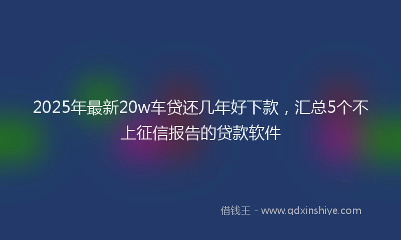 2025年最新20w车贷还几年好下款，汇总5个不上征信报告的贷款软件