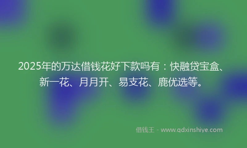 2025年的万达借钱花好下款吗有：快融贷宝盒、新一花、月月开、易支花、鹿优选等。