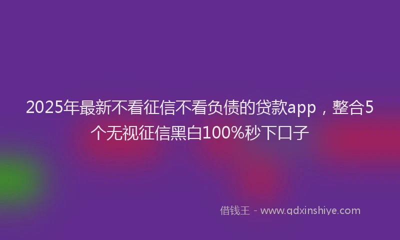 2025年最新不看征信不看负债的贷款app，整合5个无视征信黑白100%秒下口子