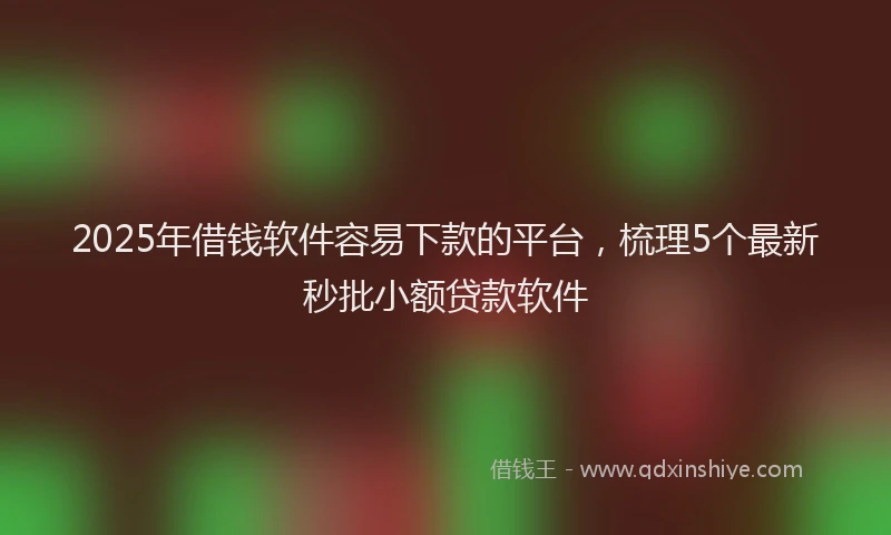 2025年借钱软件容易下款的平台，梳理5个最新秒批小额贷款软件