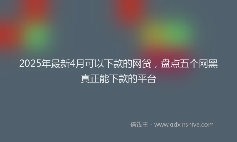 2025年最新4月可以下款的网贷，盘点五个网黑真正能下款的平台