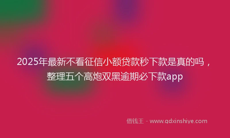 2025年最新不看征信小额贷款秒下款是真的吗，整理五个高炮双黑逾期必下款app