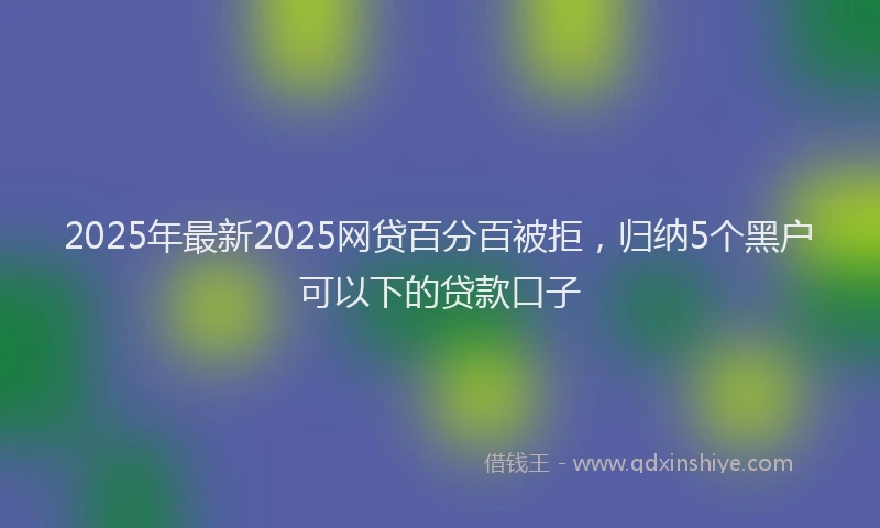 2025年最新2025网贷百分百被拒，归纳5个黑户可以下的贷款口子