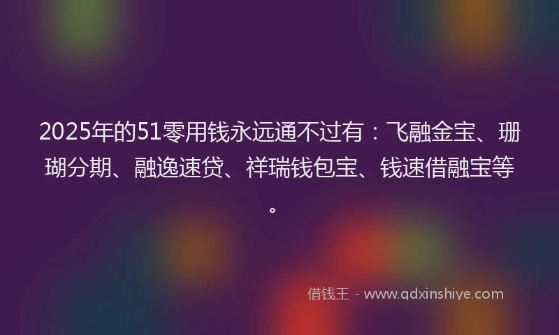 2025年的51零用钱永远通不过有：飞融金宝、珊瑚分期、融逸速贷、祥瑞钱包宝、钱速借融宝等。