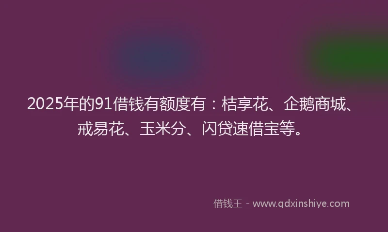 2025年的91借钱有额度有：桔享花、企鹅商城、戒易花、玉米分、闪贷速借宝等。