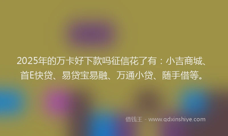 2025年的万卡好下款吗征信花了有：小吉商城、首E快贷、易贷宝易融、万通小贷、随手借等。