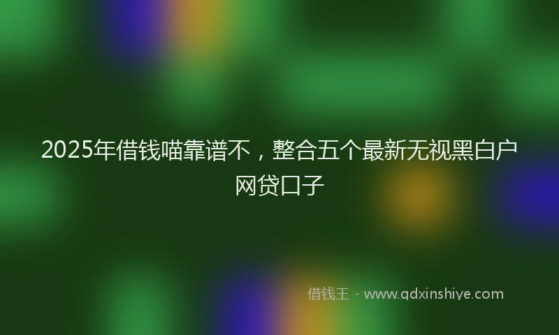 2025年借钱喵靠谱不，整合五个最新无视黑白户网贷口子