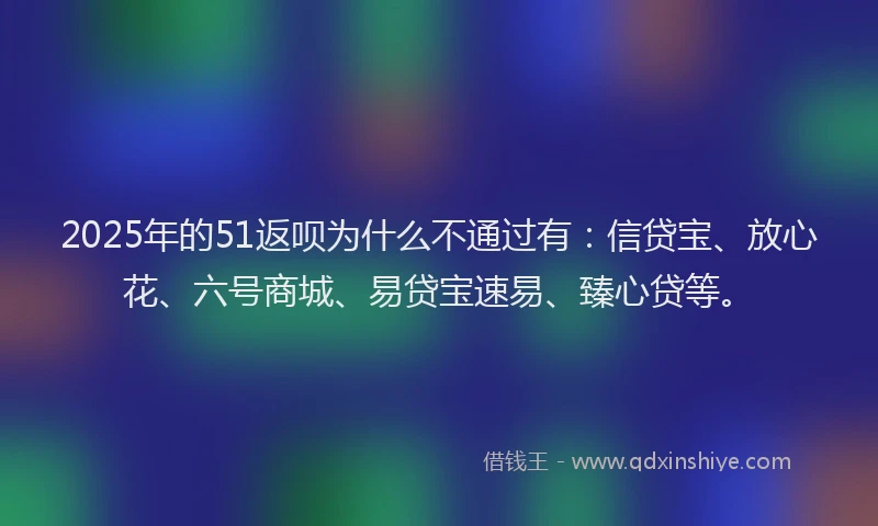 2025年的51返呗为什么不通过有：信贷宝、放心花、六号商城、易贷宝速易、臻心贷等。