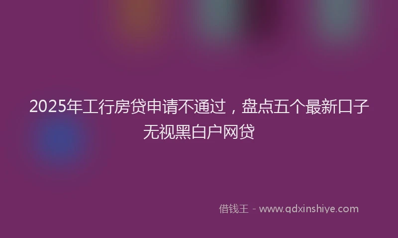 2025年工行房贷申请不通过，盘点五个最新口子无视黑白户网贷