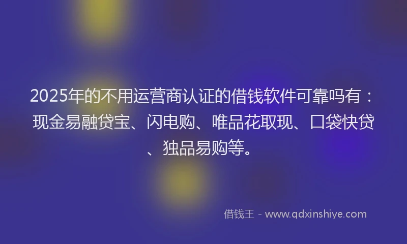 2025年的不用运营商认证的借钱软件可靠吗有：现金易融贷宝、闪电购、唯品花取现、口袋快贷、独品易购等。