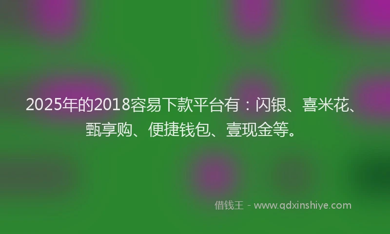 2025年的2018容易下款平台有：闪银、喜米花、甄享购、便捷钱包、壹现金等。
