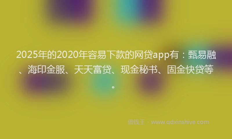 2025年的2020年容易下款的网贷app有：甄易融、海印金服、天天富贷、现金秘书、固金快贷等。
