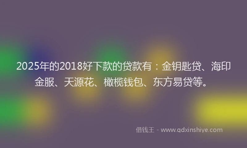2025年的2018好下款的贷款有：金钥匙贷、海印金服、天源花、橄榄钱包、东方易贷等。