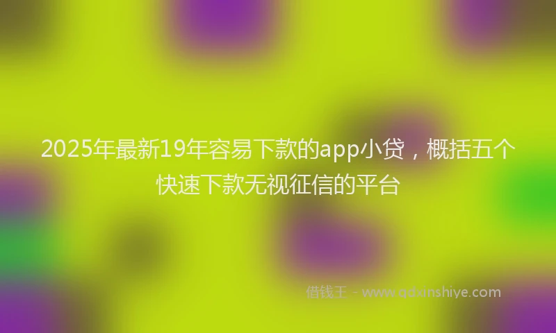 2025年最新19年容易下款的app小贷，概括五个快速下款无视征信的平台