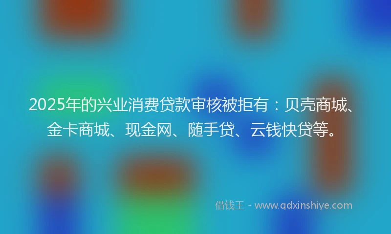 2025年的兴业消费贷款审核被拒有：贝壳商城、金卡商城、现金网、随手贷、云钱快贷等。