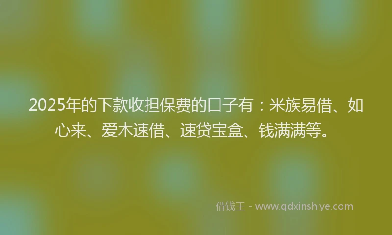 2025年的下款收担保费的口子有：米族易借、如心来、爱木速借、速贷宝盒、钱满满等。