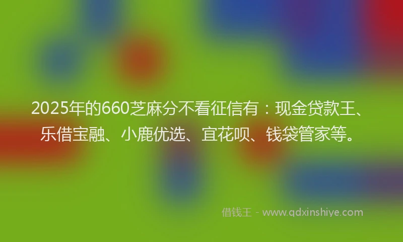 2025年的660芝麻分不看征信有：现金贷款王、乐借宝融、小鹿优选、宜花呗、钱袋管家等。