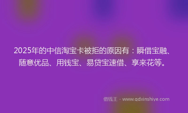 2025年的中信淘宝卡被拒的原因有：瞬借宝融、随意优品、用钱宝、易贷宝速借、享来花等。
