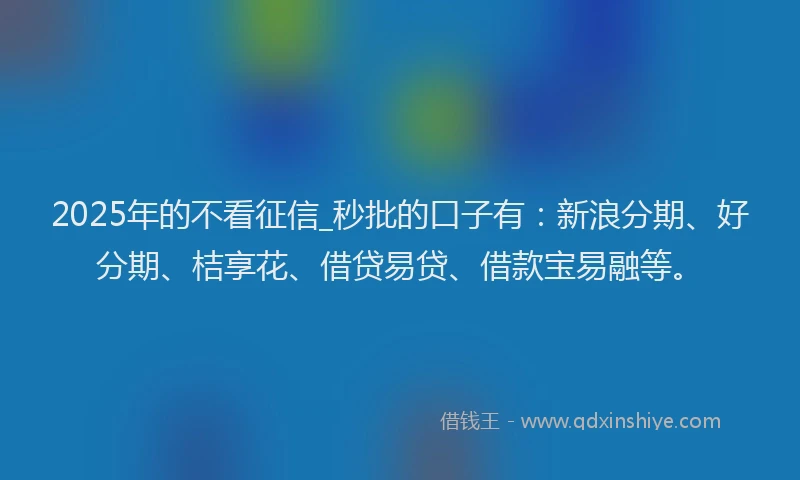 2025年的不看征信_秒批的口子有:新浪分期、好分期、桔享花、借贷易贷、借款宝易融等。