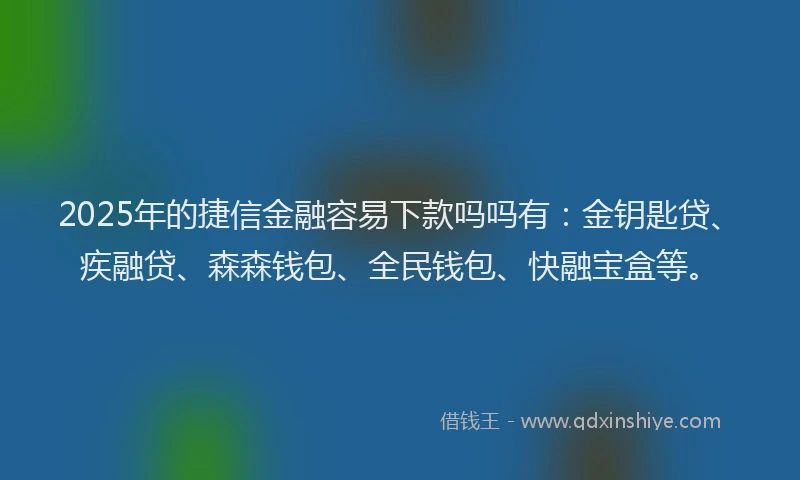 2025年的捷信金融容易下款吗吗有：金钥匙贷、疾融贷、森森钱包、全民钱包、快融宝盒等。