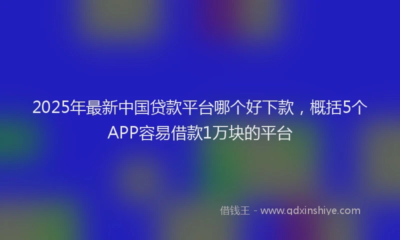 2025年最新中国贷款平台哪个好下款，概括5个APP容易借款1万块的平台