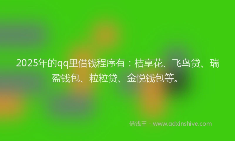 2025年的qq里借钱程序有：桔享花、飞鸟贷、瑞盈钱包、粒粒贷、金悦钱包等。