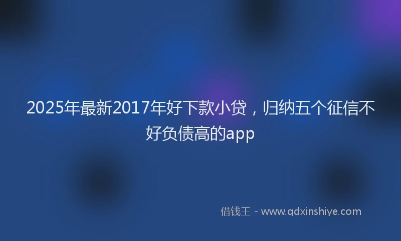 2025年最新2017年好下款小贷，归纳五个征信不好负债高的app